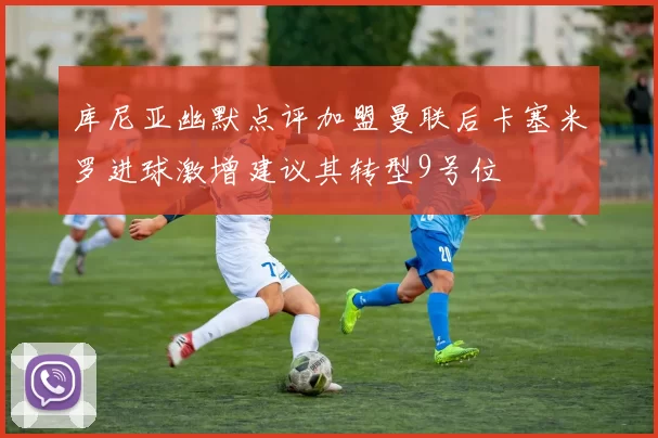 库尼亚幽默点评加盟曼联后卡塞米罗进球激增建议其转型9号位